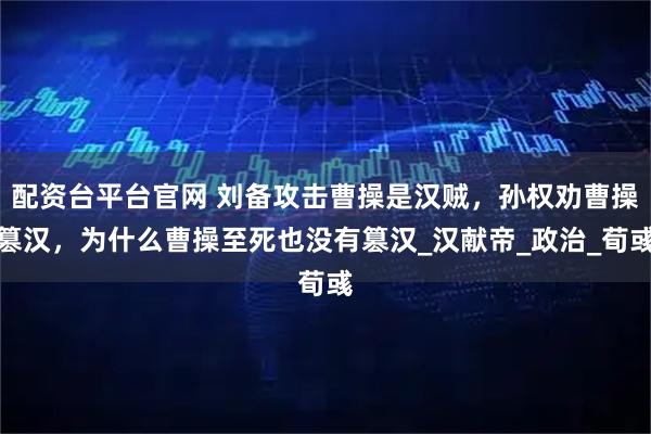 配资台平台官网 刘备攻击曹操是汉贼，孙权劝曹操篡汉，为什么曹操至死也没有篡汉_汉献帝_政治_荀彧
