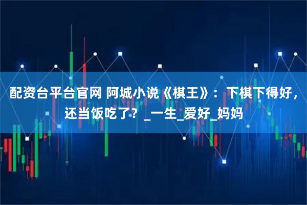 配资台平台官网 阿城小说《棋王》：下棋下得好，还当饭吃了？_一生_爱好_妈妈