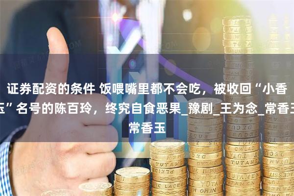 证券配资的条件 饭喂嘴里都不会吃，被收回“小香玉”名号的陈百玲，终究自食恶果_豫剧_王为念_常香玉