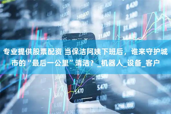 专业提供股票配资 当保洁阿姨下班后，谁来守护城市的“最后一公里”清洁？_机器人_设备_客户