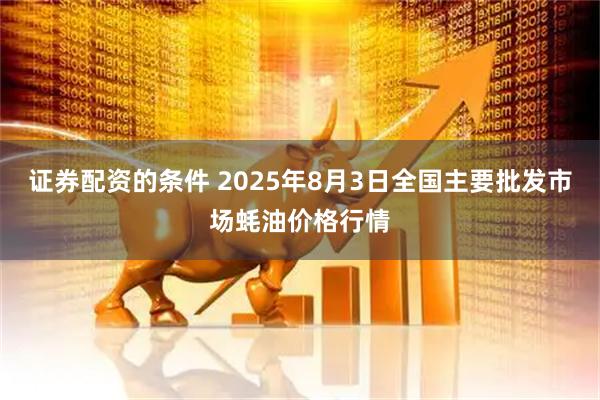 证券配资的条件 2025年8月3日全国主要批发市场蚝油价格行情