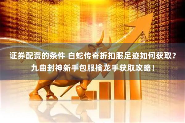 证券配资的条件 白蛇传奇折扣服足迹如何获取？九曲封神新手包服擒龙手获取攻略！