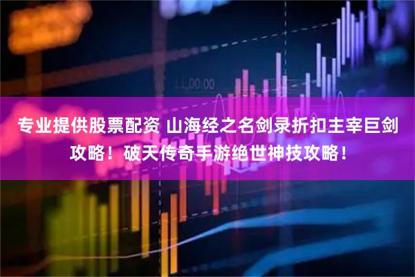 专业提供股票配资 山海经之名剑录折扣主宰巨剑攻略！破天传奇手游绝世神技攻略！