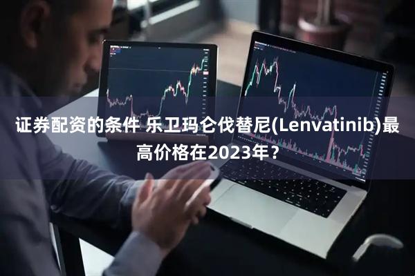 证券配资的条件 乐卫玛仑伐替尼(Lenvatinib)最高价格在2023年？