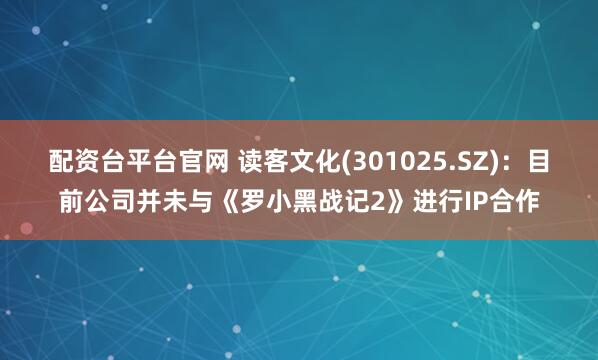 配资台平台官网 读客文化(301025.SZ)：目前公司并未与《罗小黑战记2》进行IP合作