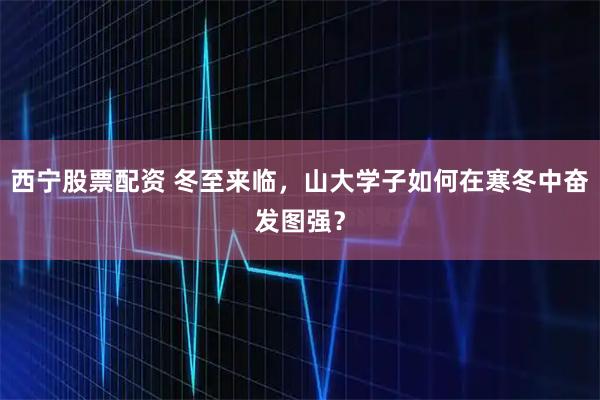 西宁股票配资 冬至来临，山大学子如何在寒冬中奋发图强？